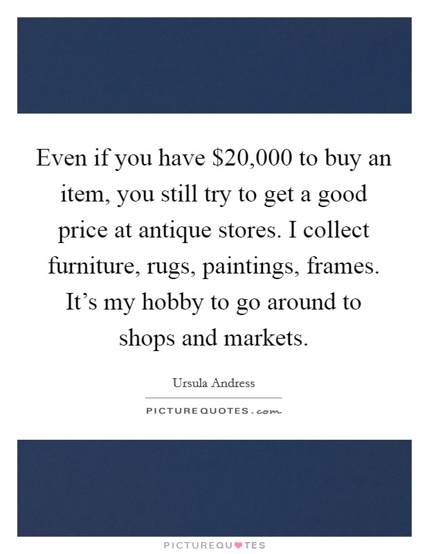 Even if you have $20,000 to buy an item, you still try to get a good price at antique stores. I collect furniture, rugs, paintings, frames. It's my hobby to go around to shops and markets. Picture Quote #1
