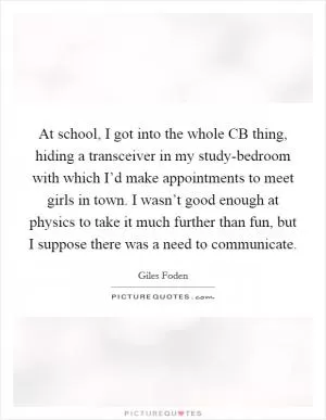 At school, I got into the whole CB thing, hiding a transceiver in my study-bedroom with which I’d make appointments to meet girls in town. I wasn’t good enough at physics to take it much further than fun, but I suppose there was a need to communicate Picture Quote #1