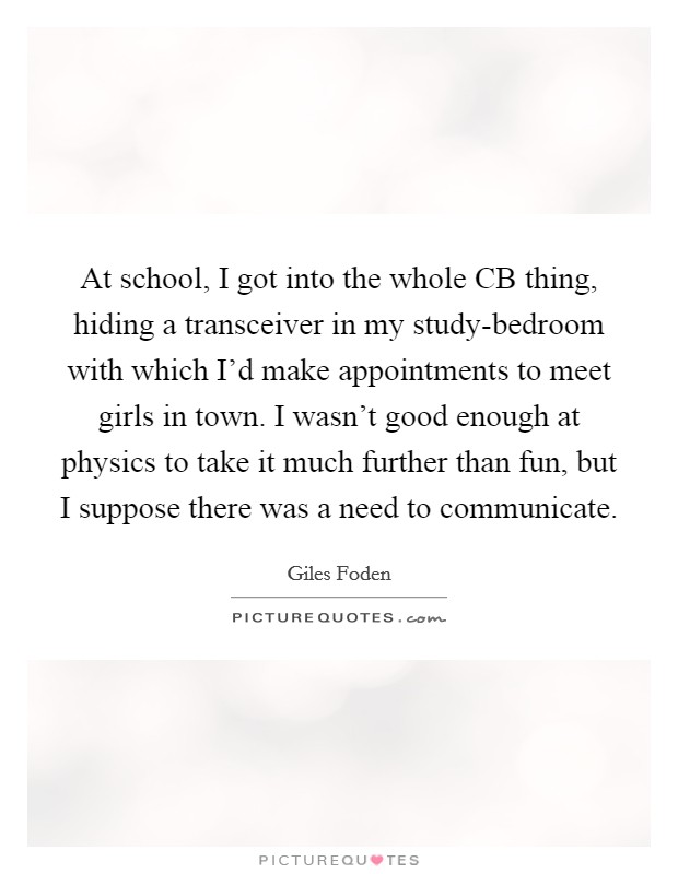 At school, I got into the whole CB thing, hiding a transceiver in my study-bedroom with which I'd make appointments to meet girls in town. I wasn't good enough at physics to take it much further than fun, but I suppose there was a need to communicate. Picture Quote #1