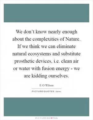 We don’t know nearly enough about the complexities of Nature. If we think we can eliminate natural ecosystems and substitute prosthetic devices, i.e. clean air or water with fusion energy - we are kidding ourselves Picture Quote #1