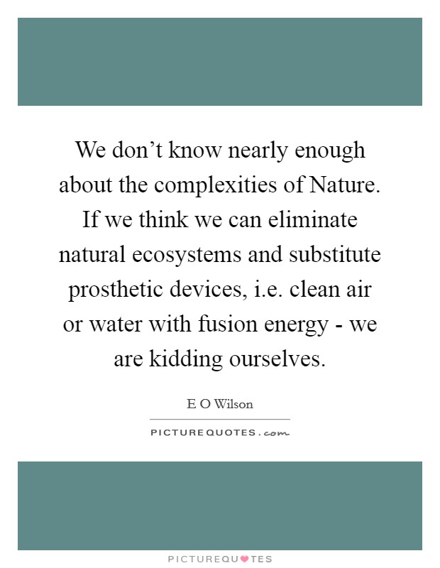 We don't know nearly enough about the complexities of Nature. If we think we can eliminate natural ecosystems and substitute prosthetic devices, i.e. clean air or water with fusion energy - we are kidding ourselves. Picture Quote #1