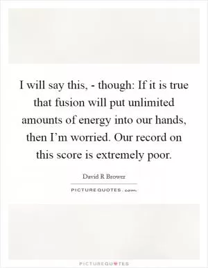 I will say this, - though: If it is true that fusion will put unlimited amounts of energy into our hands, then I’m worried. Our record on this score is extremely poor Picture Quote #1