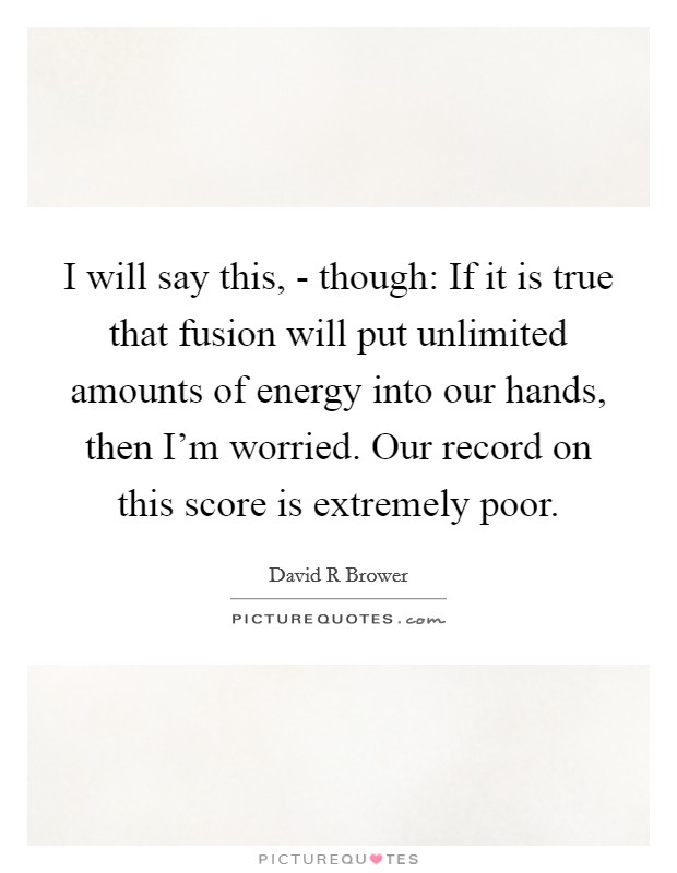 I will say this, - though: If it is true that fusion will put unlimited amounts of energy into our hands, then I'm worried. Our record on this score is extremely poor. Picture Quote #1