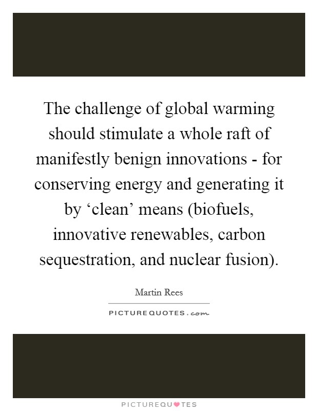 The challenge of global warming should stimulate a whole raft of manifestly benign innovations - for conserving energy and generating it by ‘clean' means (biofuels, innovative renewables, carbon sequestration, and nuclear fusion). Picture Quote #1