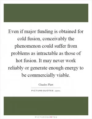 Even if major funding is obtained for cold fusion, conceivably the phenomenon could suffer from problems as intractable as those of hot fusion. It may never work reliably or generate enough energy to be commercially viable Picture Quote #1