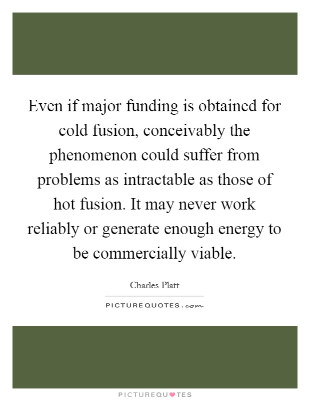 Even if major funding is obtained for cold fusion, conceivably the phenomenon could suffer from problems as intractable as those of hot fusion. It may never work reliably or generate enough energy to be commercially viable. Picture Quote #1
