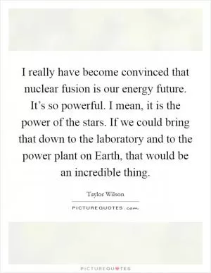 I really have become convinced that nuclear fusion is our energy future. It’s so powerful. I mean, it is the power of the stars. If we could bring that down to the laboratory and to the power plant on Earth, that would be an incredible thing Picture Quote #1