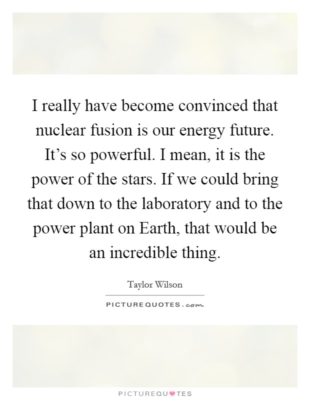 I really have become convinced that nuclear fusion is our energy future. It's so powerful. I mean, it is the power of the stars. If we could bring that down to the laboratory and to the power plant on Earth, that would be an incredible thing. Picture Quote #1