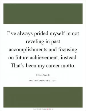 I’ve always prided myself in not reveling in past accomplishments and focusing on future achievement, instead. That’s been my career motto Picture Quote #1