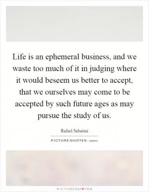 Life is an ephemeral business, and we waste too much of it in judging where it would beseem us better to accept, that we ourselves may come to be accepted by such future ages as may pursue the study of us Picture Quote #1
