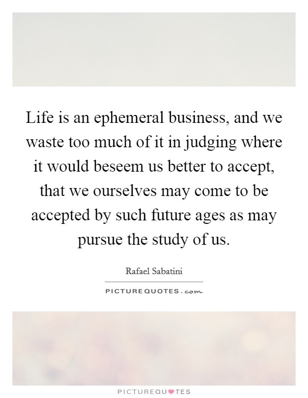 Life is an ephemeral business, and we waste too much of it in judging where it would beseem us better to accept, that we ourselves may come to be accepted by such future ages as may pursue the study of us. Picture Quote #1