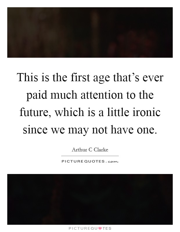 This is the first age that's ever paid much attention to the future, which is a little ironic since we may not have one. Picture Quote #1