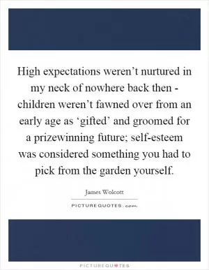 High expectations weren’t nurtured in my neck of nowhere back then - children weren’t fawned over from an early age as ‘gifted’ and groomed for a prizewinning future; self-esteem was considered something you had to pick from the garden yourself Picture Quote #1