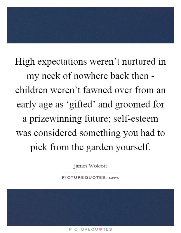 High expectations weren't nurtured in my neck of nowhere back then - children weren't fawned over from an early age as ‘gifted' and groomed for a prizewinning future; self-esteem was considered something you had to pick from the garden yourself. Picture Quote #1