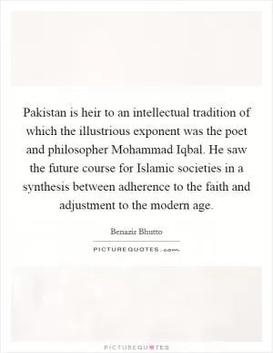 Pakistan is heir to an intellectual tradition of which the illustrious exponent was the poet and philosopher Mohammad Iqbal. He saw the future course for Islamic societies in a synthesis between adherence to the faith and adjustment to the modern age Picture Quote #1