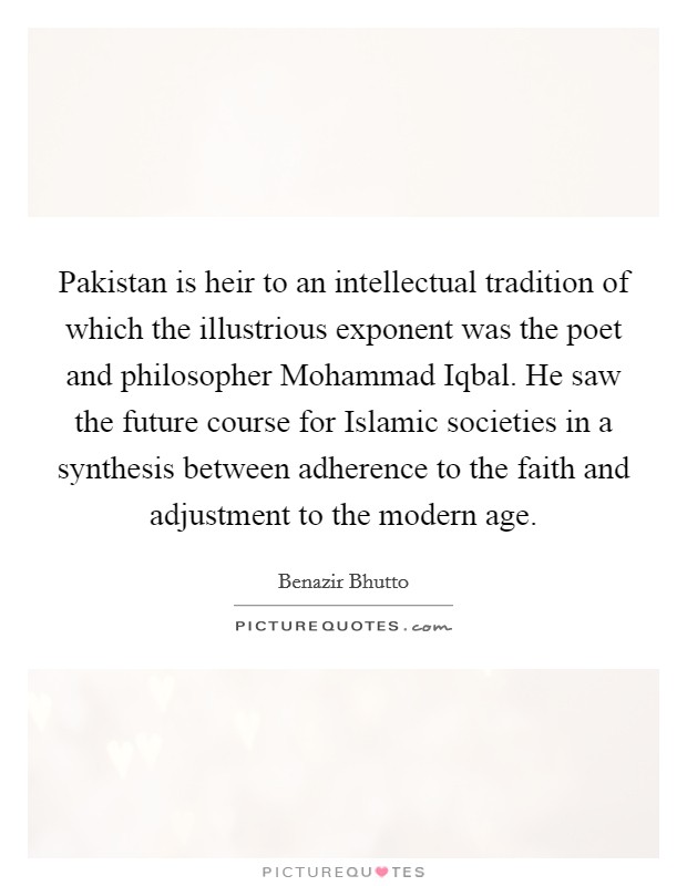 Pakistan is heir to an intellectual tradition of which the illustrious exponent was the poet and philosopher Mohammad Iqbal. He saw the future course for Islamic societies in a synthesis between adherence to the faith and adjustment to the modern age. Picture Quote #1