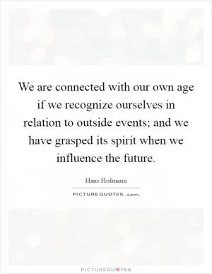 We are connected with our own age if we recognize ourselves in relation to outside events; and we have grasped its spirit when we influence the future Picture Quote #1