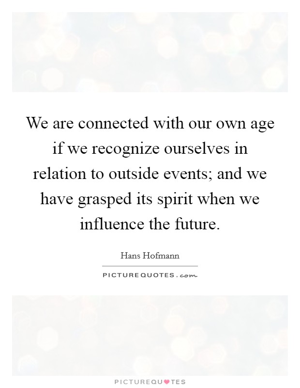 We are connected with our own age if we recognize ourselves in relation to outside events; and we have grasped its spirit when we influence the future. Picture Quote #1