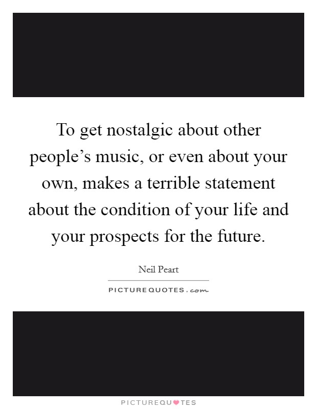 To get nostalgic about other people's music, or even about your own, makes a terrible statement about the condition of your life and your prospects for the future. Picture Quote #1