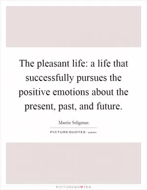 The pleasant life: a life that successfully pursues the positive emotions about the present, past, and future Picture Quote #1