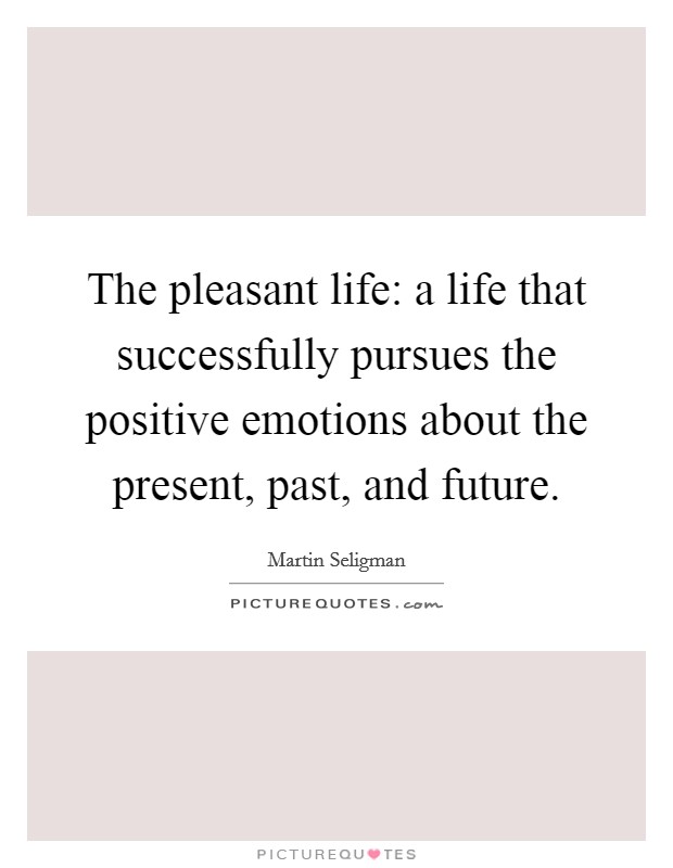 The pleasant life: a life that successfully pursues the positive emotions about the present, past, and future. Picture Quote #1