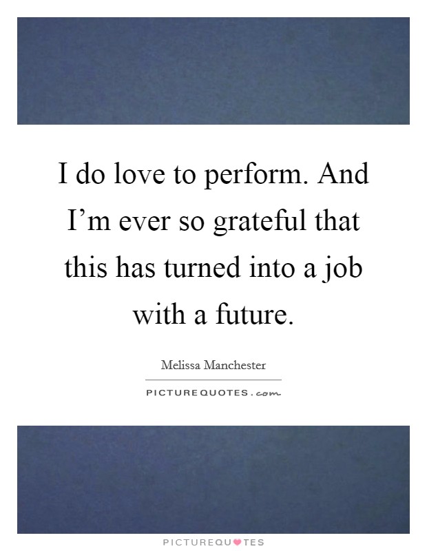 I do love to perform. And I'm ever so grateful that this has turned into a job with a future. Picture Quote #1