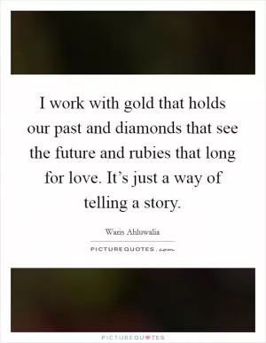 I work with gold that holds our past and diamonds that see the future and rubies that long for love. It’s just a way of telling a story Picture Quote #1