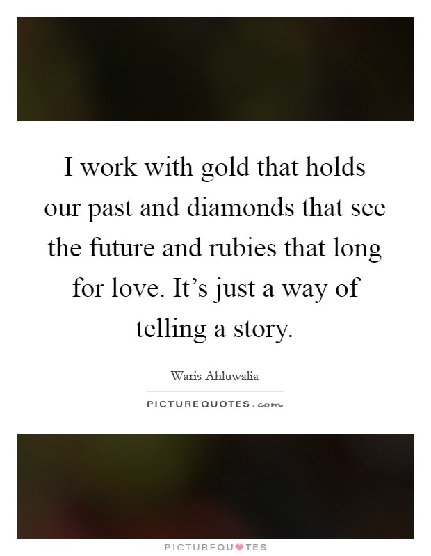 I work with gold that holds our past and diamonds that see the future and rubies that long for love. It's just a way of telling a story. Picture Quote #1