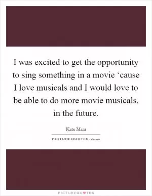 I was excited to get the opportunity to sing something in a movie ‘cause I love musicals and I would love to be able to do more movie musicals, in the future Picture Quote #1