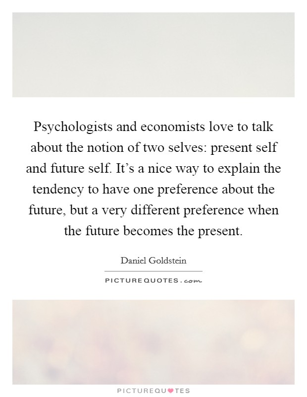 Psychologists and economists love to talk about the notion of two selves: present self and future self. It's a nice way to explain the tendency to have one preference about the future, but a very different preference when the future becomes the present. Picture Quote #1
