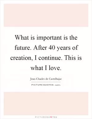 What is important is the future. After 40 years of creation, I continue. This is what I love Picture Quote #1