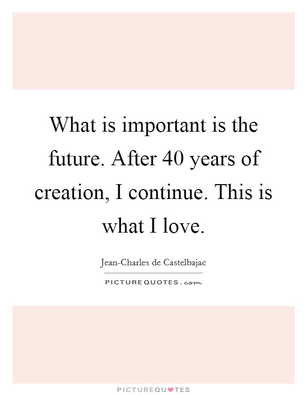 What is important is the future. After 40 years of creation, I continue. This is what I love. Picture Quote #1