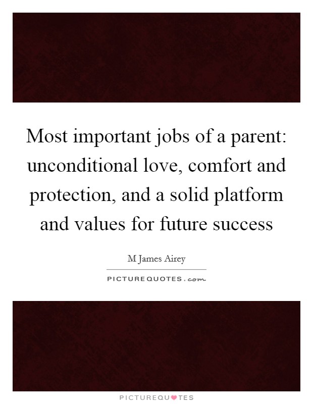Most important jobs of a parent: unconditional love, comfort and protection, and a solid platform and values for future success Picture Quote #1