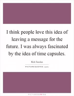 I think people love this idea of leaving a message for the future. I was always fascinated by the idea of time capsules Picture Quote #1