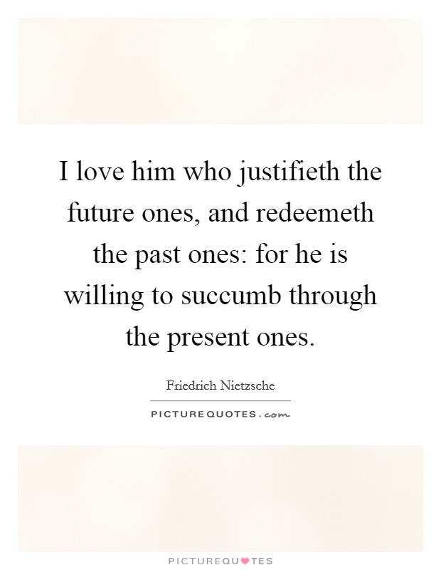 I love him who justifieth the future ones, and redeemeth the past ones: for he is willing to succumb through the present ones. Picture Quote #1