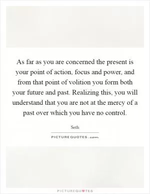 As far as you are concerned the present is your point of action, focus and power, and from that point of volition you form both your future and past. Realizing this, you will understand that you are not at the mercy of a past over which you have no control Picture Quote #1