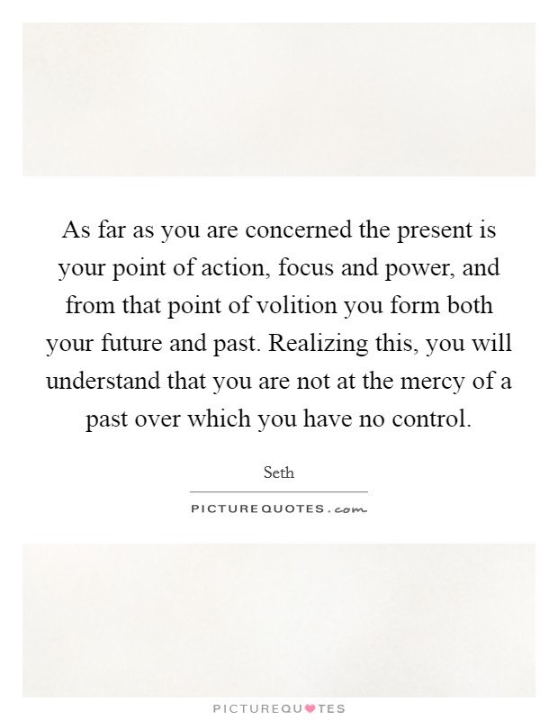 As far as you are concerned the present is your point of action, focus and power, and from that point of volition you form both your future and past. Realizing this, you will understand that you are not at the mercy of a past over which you have no control. Picture Quote #1