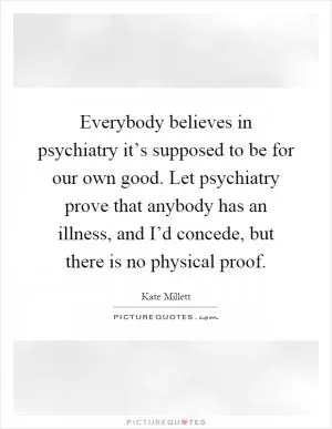 Everybody believes in psychiatry it’s supposed to be for our own good. Let psychiatry prove that anybody has an illness, and I’d concede, but there is no physical proof Picture Quote #1