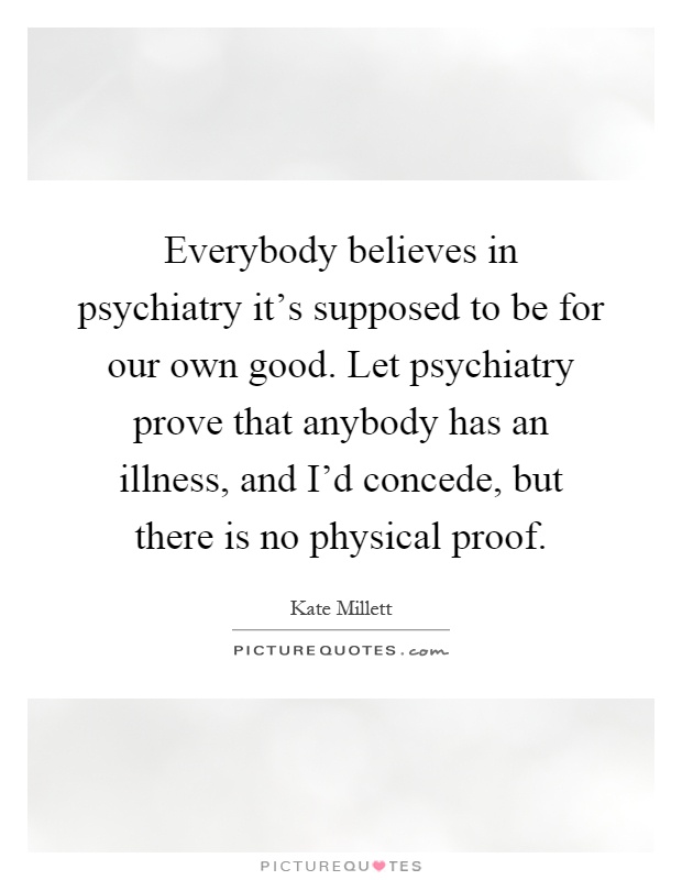Everybody believes in psychiatry it's supposed to be for our own good. Let psychiatry prove that anybody has an illness, and I'd concede, but there is no physical proof Picture Quote #1