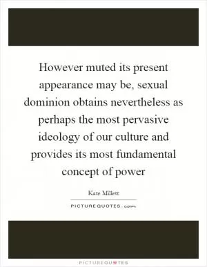 However muted its present appearance may be, sexual dominion obtains nevertheless as perhaps the most pervasive ideology of our culture and provides its most fundamental concept of power Picture Quote #1