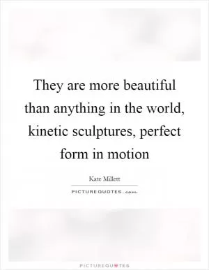 They are more beautiful than anything in the world, kinetic sculptures, perfect form in motion Picture Quote #1