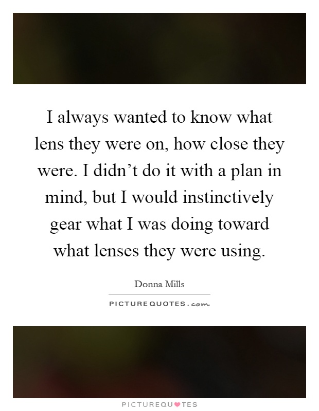 I always wanted to know what lens they were on, how close they were. I didn't do it with a plan in mind, but I would instinctively gear what I was doing toward what lenses they were using Picture Quote #1