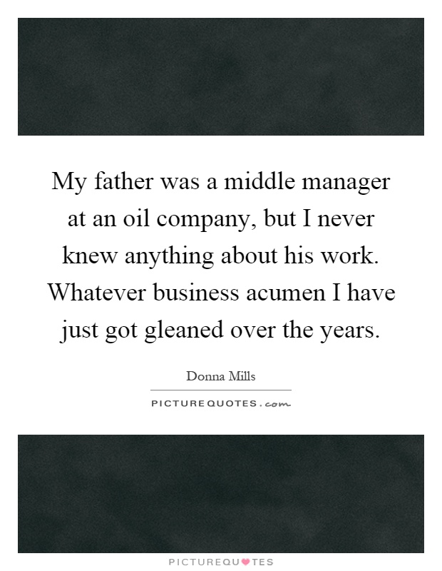 My father was a middle manager at an oil company, but I never knew anything about his work. Whatever business acumen I have just got gleaned over the years Picture Quote #1