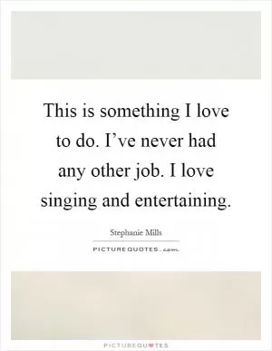 This is something I love to do. I’ve never had any other job. I love singing and entertaining Picture Quote #1
