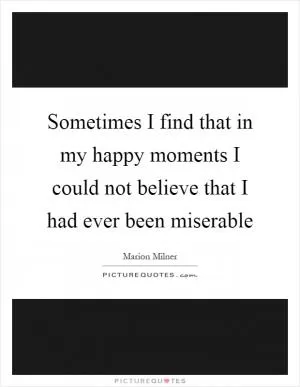 Sometimes I find that in my happy moments I could not believe that I had ever been miserable Picture Quote #1