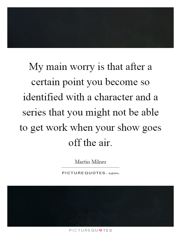 My main worry is that after a certain point you become so identified with a character and a series that you might not be able to get work when your show goes off the air Picture Quote #1