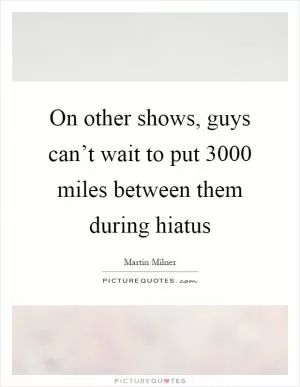 On other shows, guys can’t wait to put 3000 miles between them during hiatus Picture Quote #1