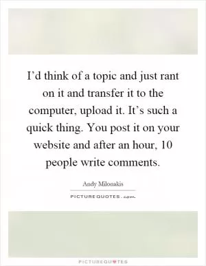 I’d think of a topic and just rant on it and transfer it to the computer, upload it. It’s such a quick thing. You post it on your website and after an hour, 10 people write comments Picture Quote #1