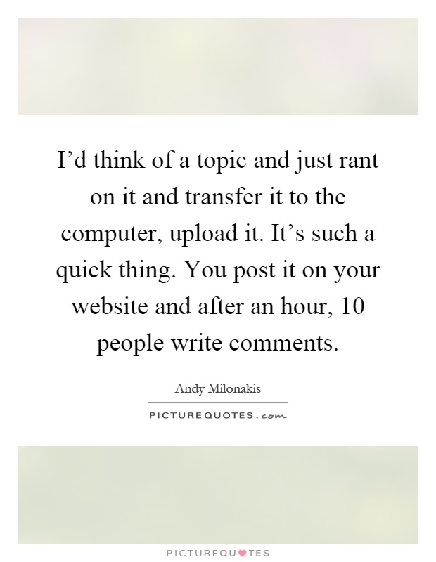I'd think of a topic and just rant on it and transfer it to the computer, upload it. It's such a quick thing. You post it on your website and after an hour, 10 people write comments Picture Quote #1