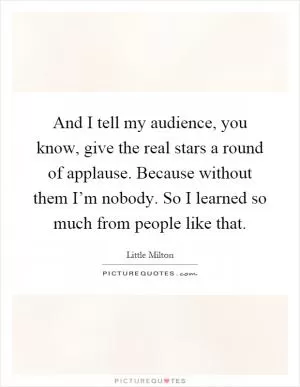 And I tell my audience, you know, give the real stars a round of applause. Because without them I’m nobody. So I learned so much from people like that Picture Quote #1